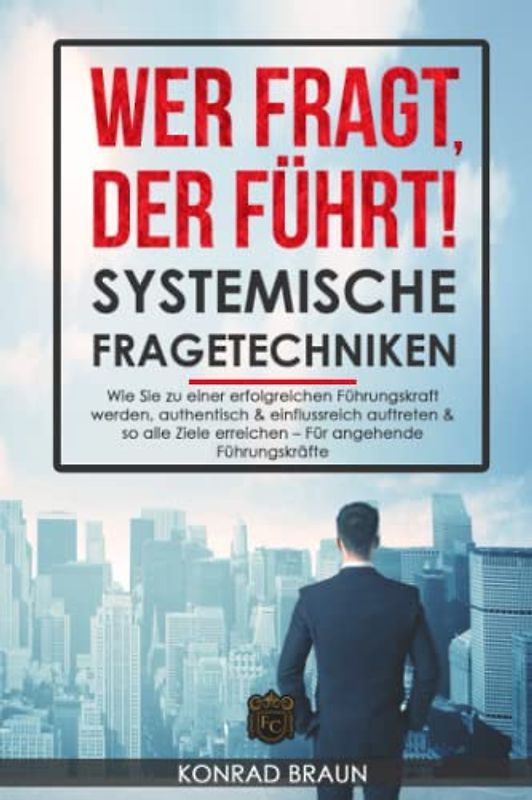 WER FRAGT, DER FÜHRT! - SYSTEMISCHE FRAGETECHNIKEN: Wie Sie zu einer erfolgreichen Führungskraft werden, authentisch & einflussreich auftreten & so alle Ziele erreichen – Für angehende Führungskräfte
