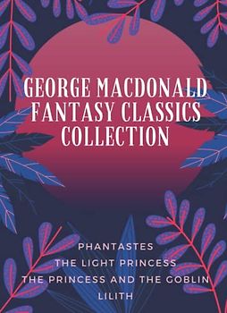George MacDonald Fantasy Classics Collection: Phantastes, The Light Princess, The Princess and the Goblin, Lilith