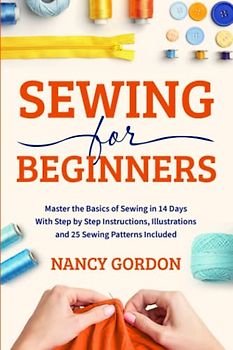 Sewing For Beginners: Master The Basics Of Sewing In 14 Days With Step By Step Instructions, Illustrations And 25 Sewing Patterns Included