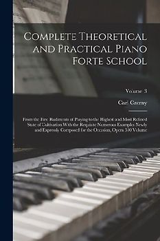 Complete Theoretical and Practical Piano Forte School: From the First Rudiments of Playing to the Highest and Most Refined State of Cultivation With t