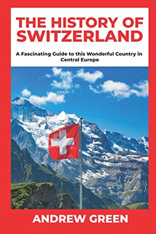 The History of Switzerland: A Fascinating Guide to this Wonderful Country in Central Europe