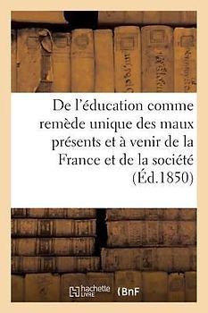 de l'Éducation Comme Remède Unique Des Maux Présents Et À Venir de la France Et de la: Société Tout Entière