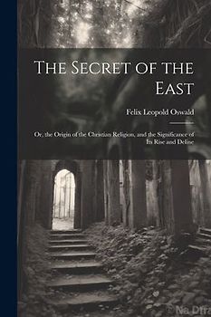 The Secret of the East: Or, the Origin of the Christian Religion, and the Significance of Its Rise and Deline