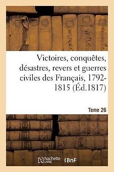 Victoires, Conquetes, Desastres, Revers Et Guerres Civiles Des Francais, 1792-1815. Tome 26