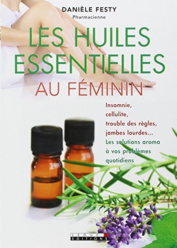 Les huiles essentielles au féminin : Insomnie, cellulite, troubles des règles, jambes lourdes... Les solutions aroma à vos problèmes quotidiens
