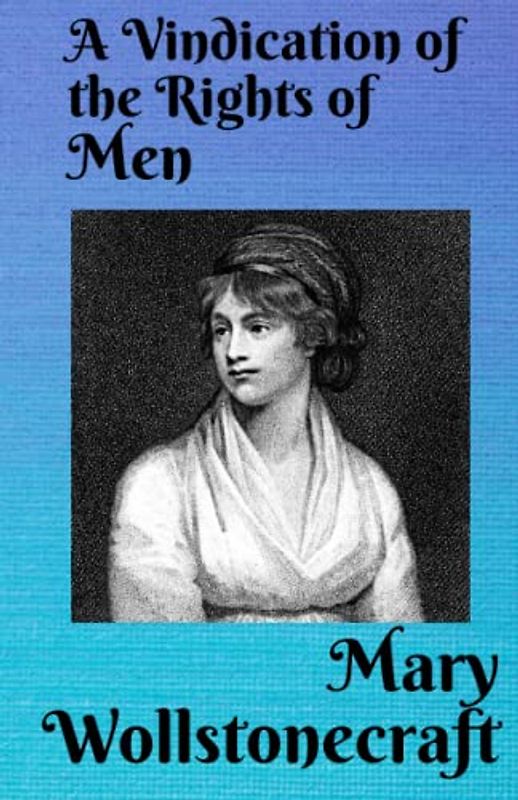 A Vindication of the Rights of Men: In a Letter to the Right Honourable Edmund Burke: Occasioned by his Reflections on the Revolution in France.