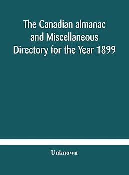 The Canadian Almanac And Miscellaneous Directory For The Year 1899 Being The Third Year After Leap Year Containing Full And Authentic Commercial, Statistical, Astronomical, Departmental, Ecclesiastical, Educational, Financial, And General Information