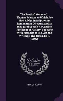 The Poetical Works of ... Thomas Warton. to Which Are Now Added Inscriptionum Romanarum Delectus, and an Inaugural Speech As Camden Professor of History. Together With Memoirs of His Life and Writings; and Notes. by R. Mant