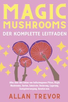 Magic Mushrooms: Der komplette Leitfaden: Alles über den Anbau von halluzinogenen Pilzen, Magic Mushrooms, Sorten, Substrate, Dosierung, Lagerung, Saatgutversorgung, Gesetze usw.