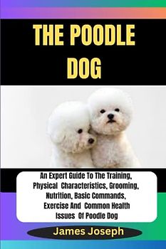 THE POODLE DOG: An Expert Guide To The Training, Physical Characteristics, Grooming, Nutrition, Basic Commands, Exercise And Common Health Issues Of Poodle Dog