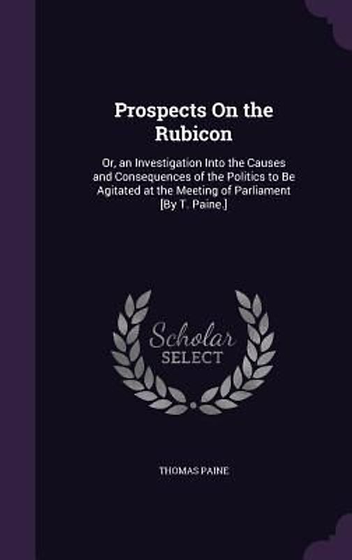 Prospects On the Rubicon: Or, an Investigation Into the Causes and Consequences of the Politics to Be Agitated at the Meeting of Parliament [By