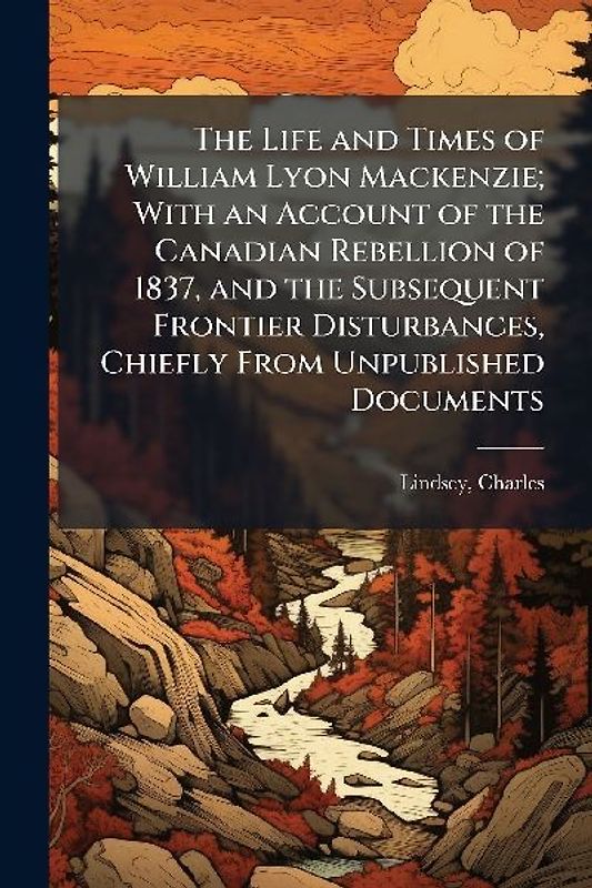 The Life and Times of William Lyon Mackenzie; With an Account of the Canadian Rebellion of 1837, and the Subsequent Frontier Disturbances, Chiefly From Unpublished Documents