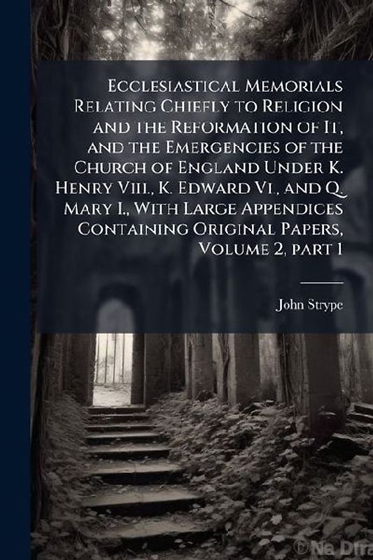 Ecclesiastical Memorials Relating Chiefly to Religion and the Reformation of It, and the Emergencies of the Church of England Under K. Henry Viii., K. Edward Vi., and Q. Mary I., With Large Appendices Containing Original Papers, Volume 2, part 1