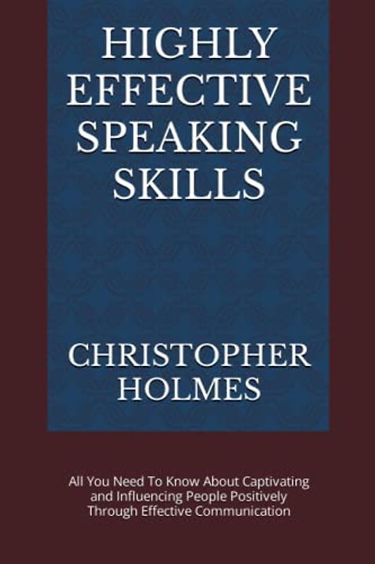 HIGHLY EFFECTIVE SPEAKING SKILLS: All You Need To Know About Captivating and Influencing People Positively Through Effective Communication