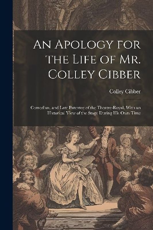 An Apology for the Life of Mr. Colley Cibber: Comedian, and Late Patentee of the Theatre-Royal. With an Historical View of the Stage During His Own Ti