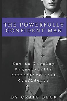 The Powerfully Confident Man: How to Develop Magnetically Attractive Self Confidence