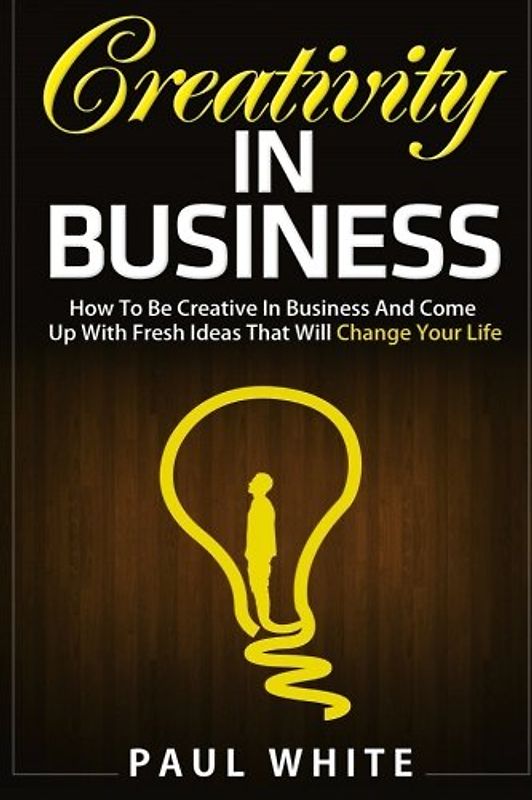 Creativity in Business: How to Be Creative in Business And Come Up With Fresh Ideas That Will Change Your Life (Ultimate Guide To Learn Creative ... And Achieve Success In Business, Band 1)