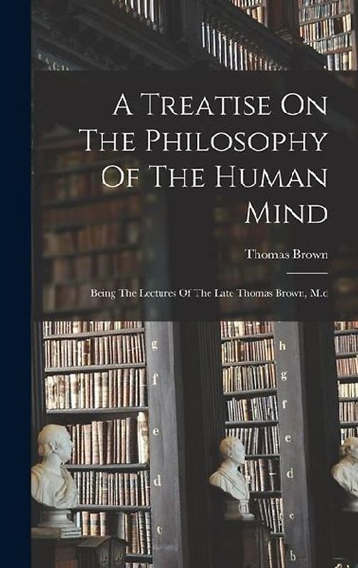 A Treatise On The Philosophy Of The Human Mind: Being The Lectures Of The Late Thomas Brown, M.d
