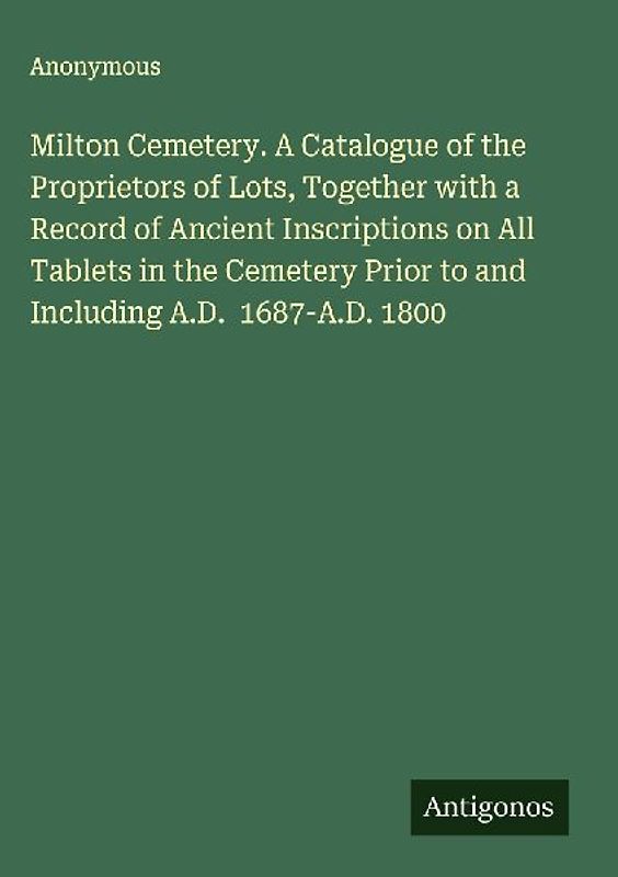 Milton Cemetery. A Catalogue of the Proprietors of Lots, Together with a Record of Ancient Inscriptions on All Tablets in the Cemetery Prior to and Including A.D.  1687-A.D. 1800