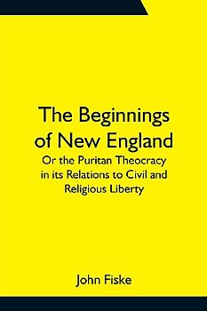 The Beginnings of New England; Or the Puritan Theocracy in its Relations to Civil and Religious Liberty