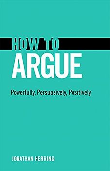 How to Argue: Powerfully, Persuasively, Positively: Powerfully, Persuasively, Positively