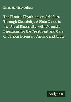 The Electric Physician, or, Self Cure Through Electricity. A Plain Guide to the Use of Electricity, with Accurate Directions for the Treatment and Cure of Various Diseases, Chronic and Acute