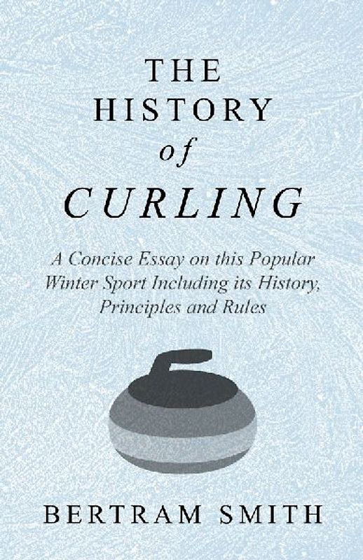 The History of Curling  - A Concise Essay on this Popular Winter Sport Including its History, Principles and Rules