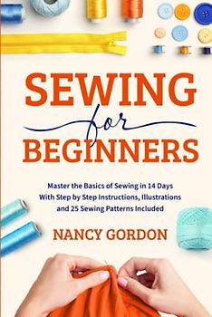 Sewing For Beginners: Master The Basics Of Sewing In 14 Days With Step By Step Instructions, Illustrations And 25 Sewing Patterns Included