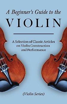 A Beginner's Guide to the Violin - A Selection of Classic Articles on Violin Construction and Performance (Violin Series)