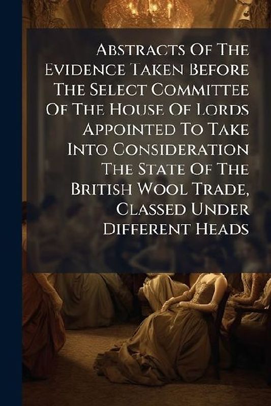 Abstracts Of The Evidence Taken Before The Select Committee Of The House Of Lords Appointed To Take Into Consideration The State Of The British Wool Trade, Classed Under Different Heads