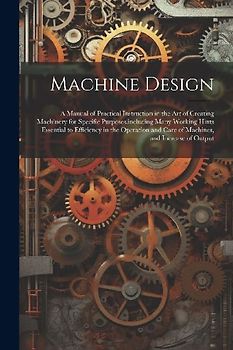Machine Design: A Manual of Practical Instruction in the Art of Creating Machinery for Specific Purposes, including Many Working Hints