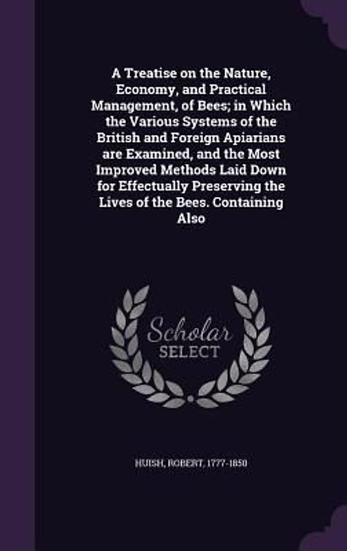 A Treatise on the Nature, Economy, and Practical Management, of Bees; in Which the Various Systems of the British and Foreign Apiarians are Examined, and the Most Improved Methods Laid Down for Effectually Preserving the Lives of the Bees. Containing Also