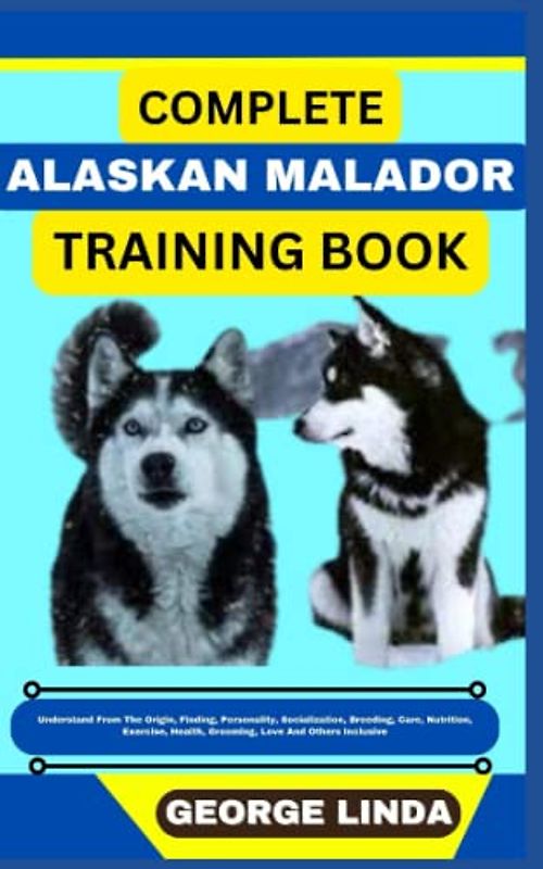 COMPLETE ALASKAN MALADOR TRAINING BOOK: Understand From The Origin, Finding, Personality, Socialization, Breeding, Care, Nutrition, Exercise, Health, Grooming, Love And Others Inclusive