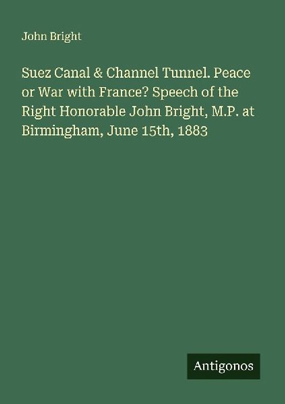 Suez Canal & Channel Tunnel. Peace or War with France? Speech of the Right Honorable John Bright, M.P. at Birmingham, June 15th, 1883