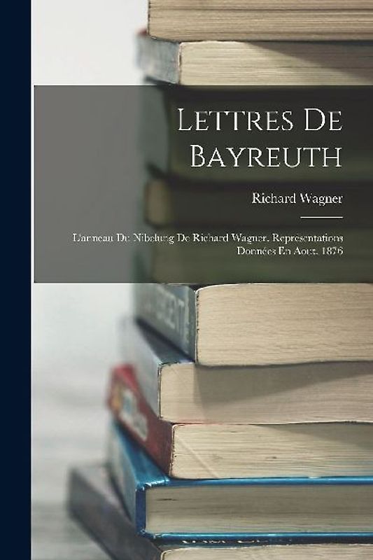 Lettres De Bayreuth: L'anneau Du Nibelung De Richard Wagner. Représentations Données En Aout, 1876