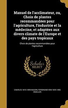 Manuel de l'acclimateur, ou, Choix de plantes recommandées pour l'agriculture, l'industrie et la médecine, et adaptées aux divers climate de l'Europe et des pays tropicaux; Choix de plantes recommandées pour l'agriculture