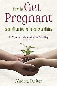 How to Get Pregnant, Even When You've Tried Everything: A Mind Body Guide to Fertility