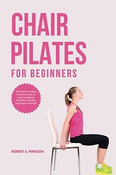 CHAIR PILATES FOR BEGINNERS: 20 Simple And Easy Chair Exercises to Improve Balance, Flexibility, Mobility, and Regain Strength