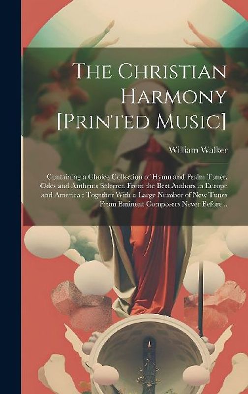 The Christian Harmony [printed Music]: Containing a Choice Collection of Hymn and Psalm Tunes, Odes and Anthems Selected From the Best Authors in Euro