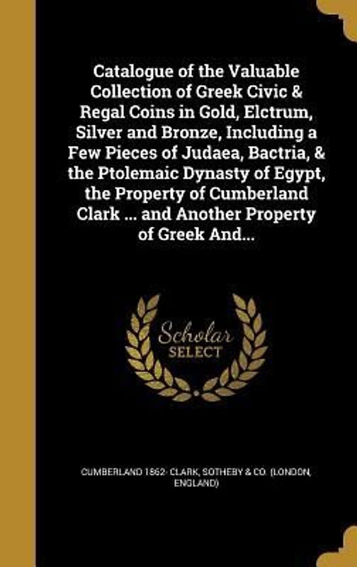 Catalogue of the Valuable Collection of Greek Civic & Regal Coins in Gold, Elctrum, Silver and Bronze, Including a Few Pieces of Judaea, Bactria, & the Ptolemaic Dynasty of Egypt, the Property of Cumberland Clark ... and Another Property of Greek And...
