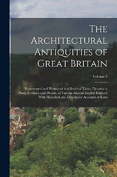 The Architectural Antiquities of Great Britain: Represented and Illustrated in a Series of Views, Elevations, Plans, Sections, and Details, of Various
