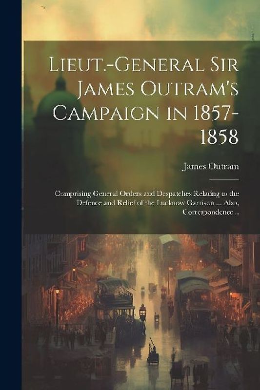 Lieut.-General Sir James Outram's Campaign in 1857-1858: Comprising General Orders and Despatches Relating to the Defence and Relief of the Lucknow Ga