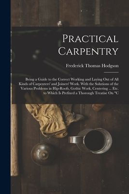 Practical Carpentry: Being a Guide to the Correct Working and Laying Out of All Kinds of Carpenters' and Joiners' Work. With the Solutions