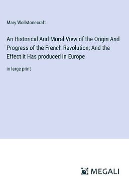 An Historical And Moral View of the Origin And Progress of the French Revolution; And the Effect it Has produced in Europe