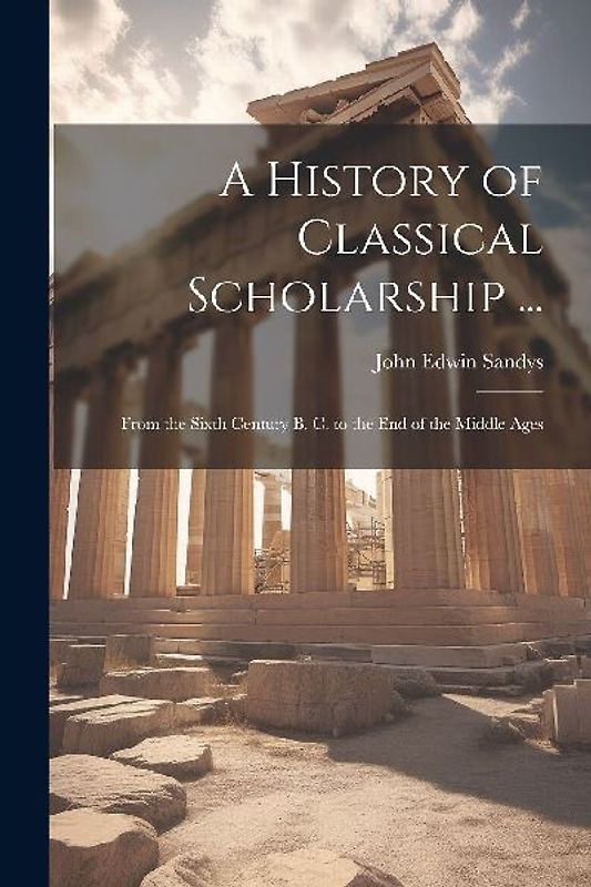 A History of Classical Scholarship ...: From the Sixth Century B. C. to the End of the Middle Ages