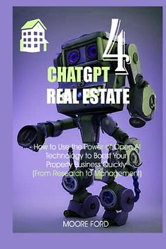 ChatGPT 4 Real Estate: How to Use the Power of Open AI Technology to Boost Your Property Business Quickly (From Research to Management)