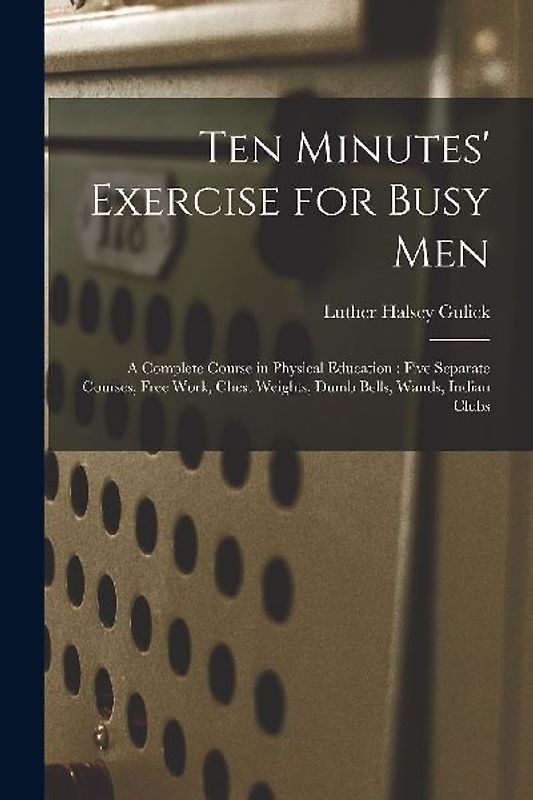Ten Minutes' Exercise for Busy Men: A Complete Course in Physical Education: Five Separate Courses, Free Work, Chest Weights, Dumb Bells, Wands, India