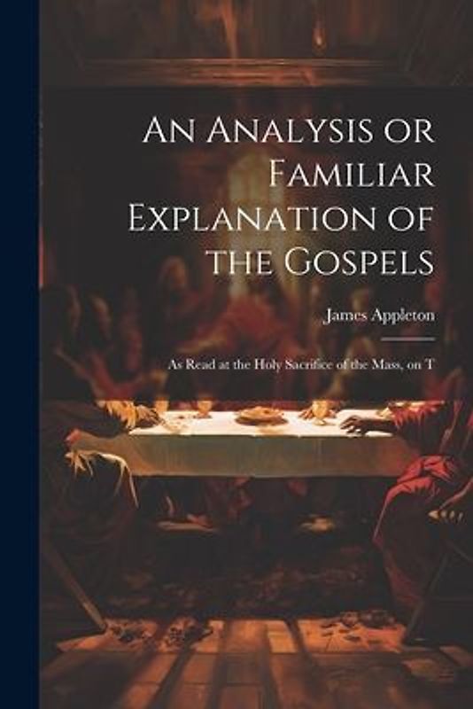 An Analysis or Familiar Explanation of the Gospels: As Read at the Holy Sacrifice of the Mass, on T