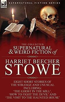 The Collected Supernatural and Weird Fiction of Harriet Beecher Stowe: Eight Short Stories of the Strange and Unusual Including 'The Ghost in the ... Devil' and 'The Visit to the Haunted House'