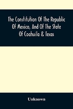 The Constitution Of The Republic Of Mexico, And Of The State Of Coahuila & Texas